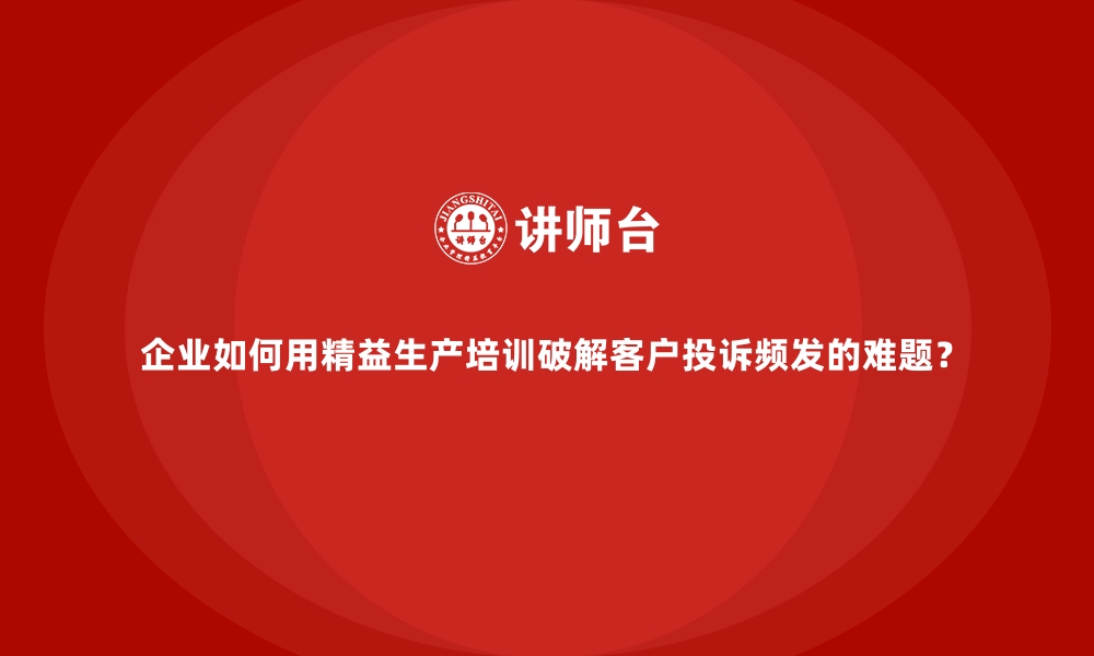 文章企业如何用精益生产培训破解客户投诉频发的难题？的缩略图