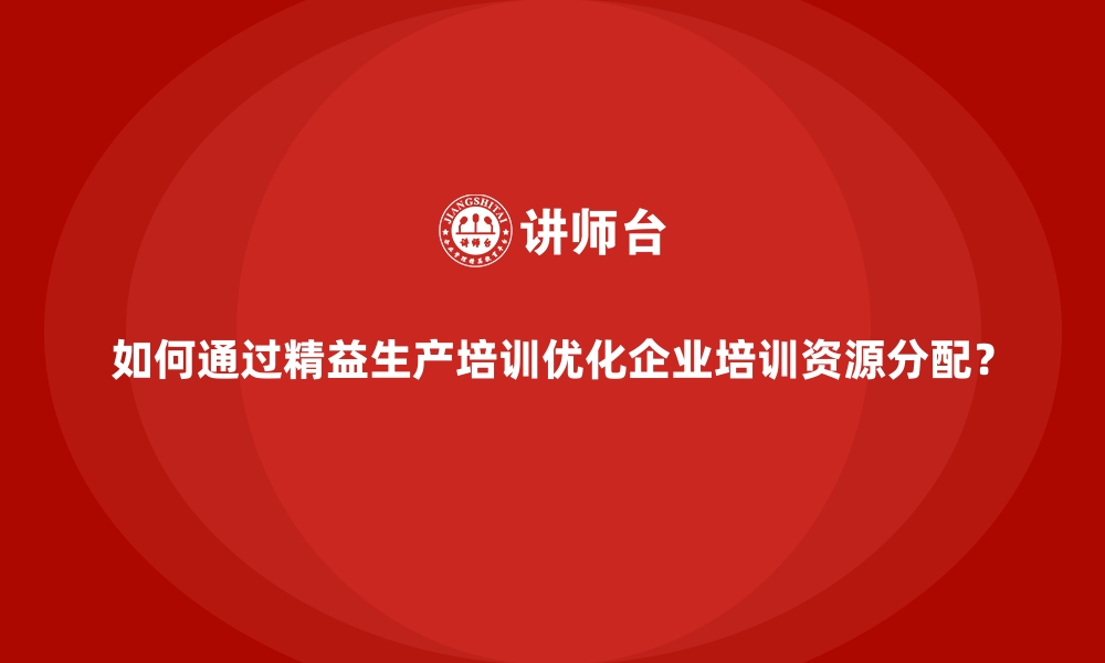 如何通过精益生产培训优化企业培训资源分配？