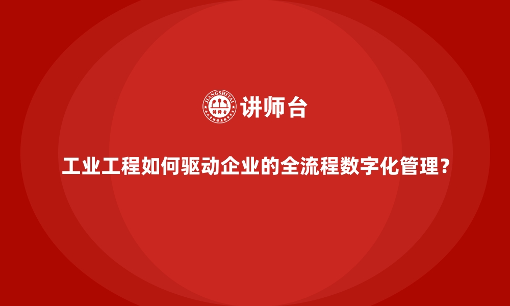 工业工程如何驱动企业的全流程数字化管理？