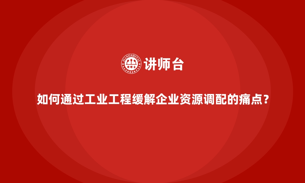 如何通过工业工程缓解企业资源调配的痛点？