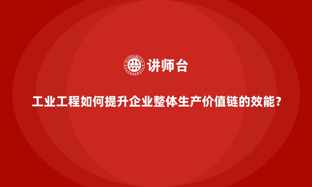 工业工程如何提升企业整体生产价值链的效能？