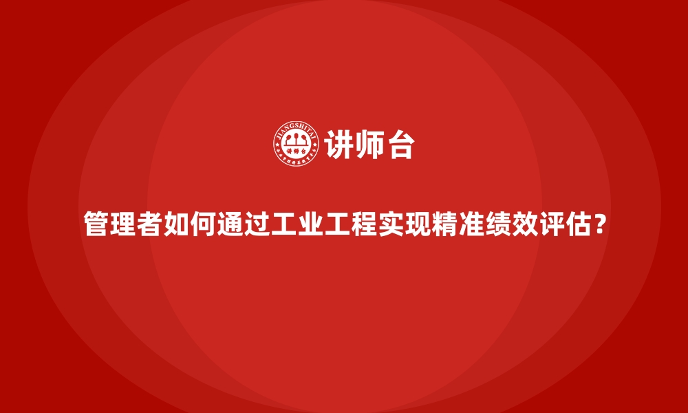 文章管理者如何通过工业工程实现精准绩效评估？的缩略图