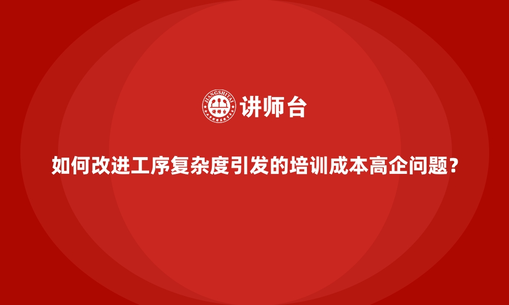 如何改进工序复杂度引发的培训成本高企问题？