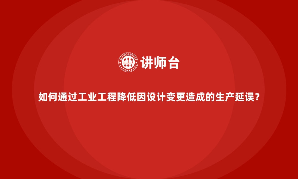 文章如何通过工业工程降低因设计变更造成的生产延误？的缩略图