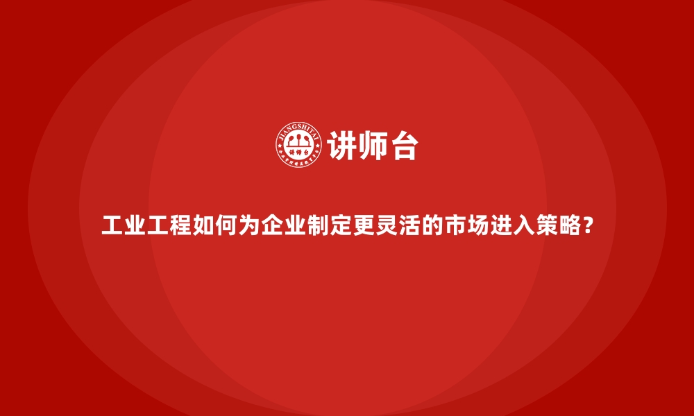 文章工业工程如何为企业制定更灵活的市场进入策略？的缩略图