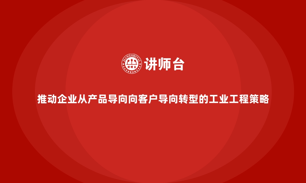 推动企业从产品导向向客户导向转型的工业工程策略