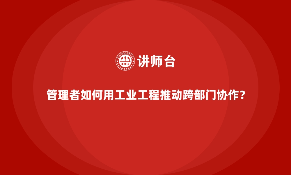 文章管理者如何用工业工程推动跨部门协作？的缩略图