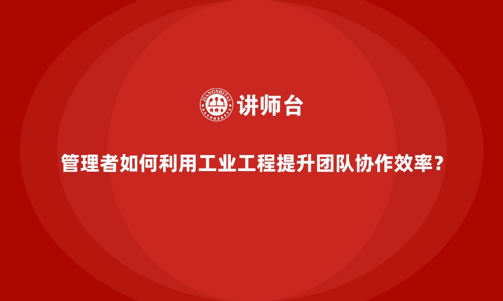 文章管理者如何利用工业工程提升团队协作效率？的缩略图