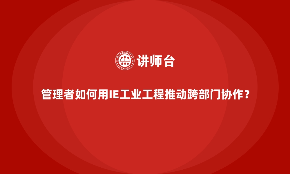 文章管理者如何用IE工业工程推动跨部门协作？的缩略图