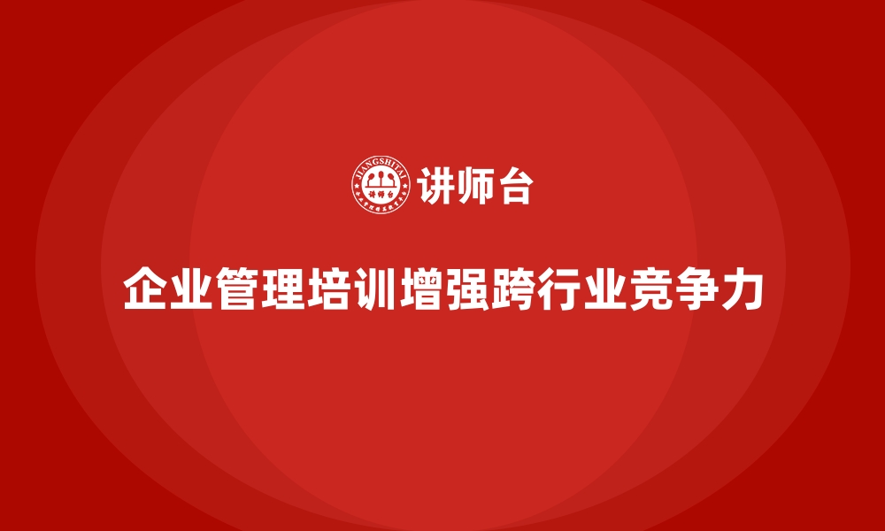 文章企业管理培训如何让企业具备跨行业竞争的核心能力？的缩略图