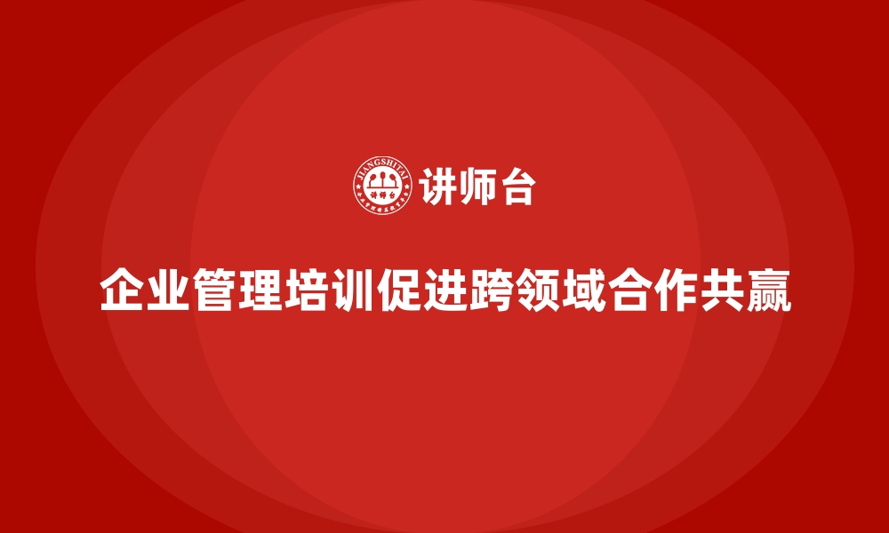 文章企业管理培训如何帮助企业在跨领域合作中实现共赢？的缩略图