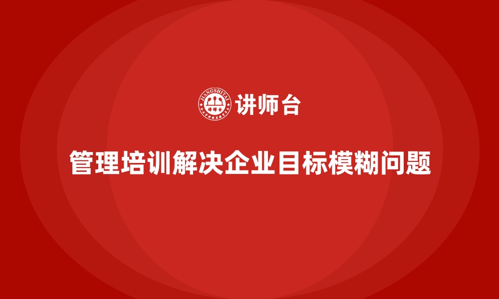 文章企业管理培训如何解决“管理目标模糊”的普遍现象？的缩略图