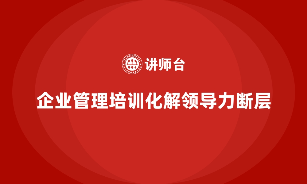 文章企业管理培训如何解决“领导力断层”引发的危机？的缩略图