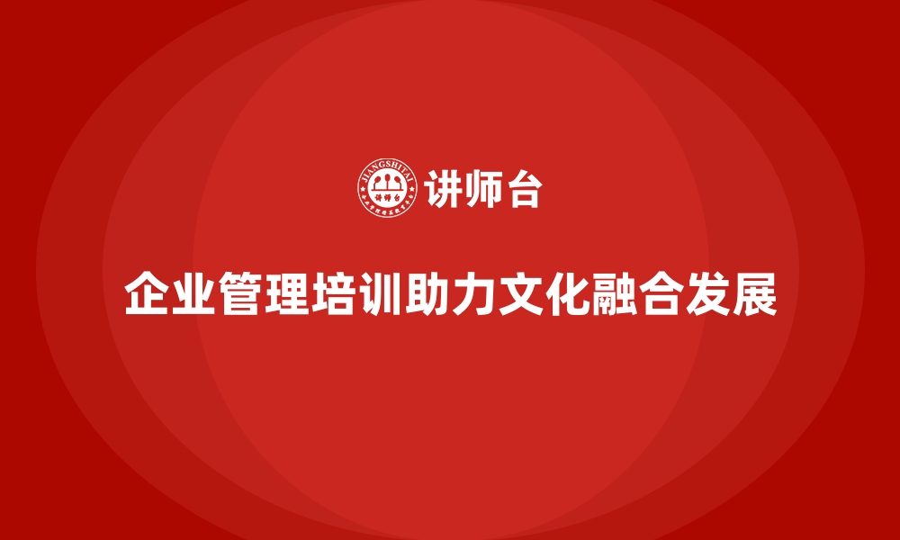 文章企业管理培训如何帮助企业应对“文化融合”的难题？的缩略图