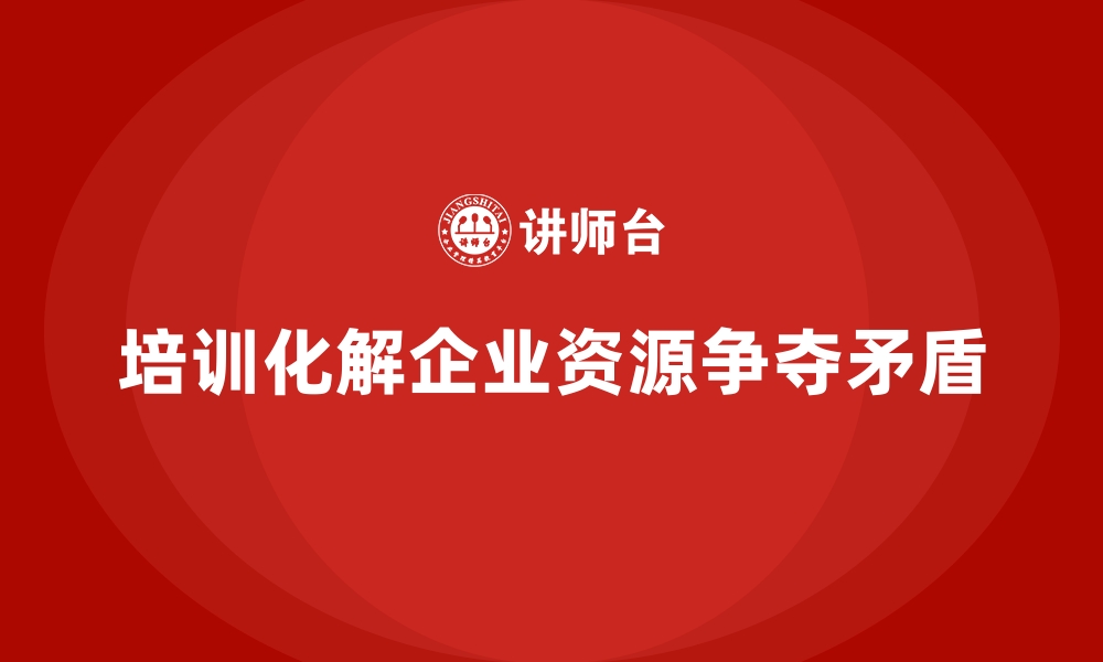 文章企业管理培训如何化解企业内部的“资源争夺矛盾”？的缩略图