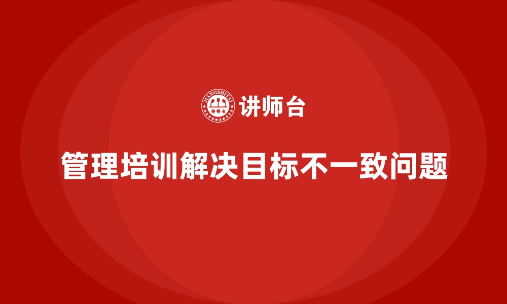 文章管理培训如何解决企业“上下级目标不一致”的痛点？的缩略图