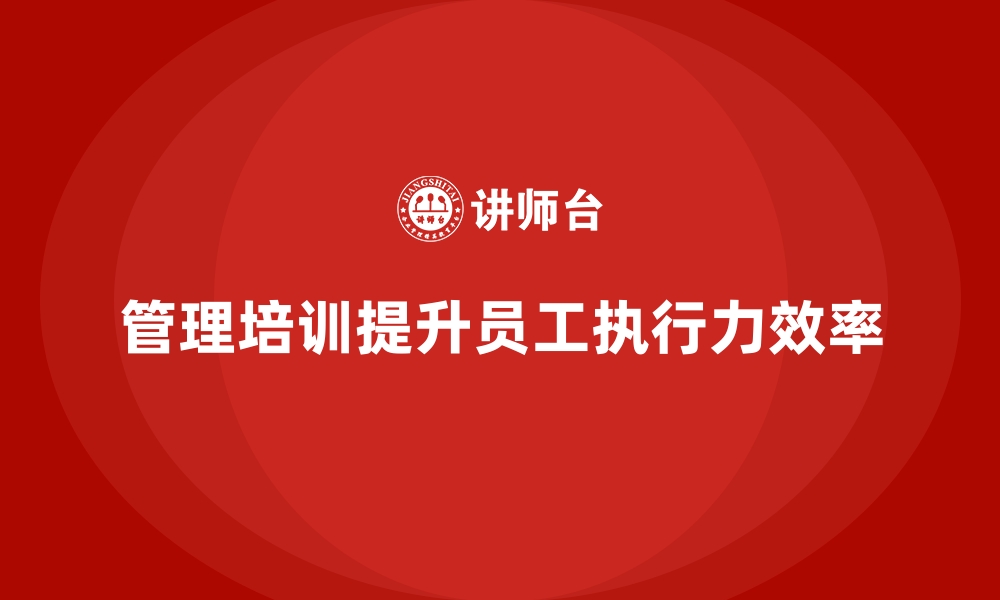 文章管理培训如何帮助企业摆脱“员工执行力低下”的困境？的缩略图