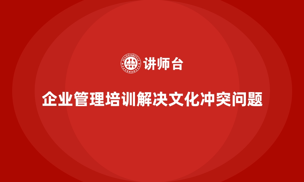 文章企业管理培训如何帮助企业解决“文化冲突”现象？的缩略图