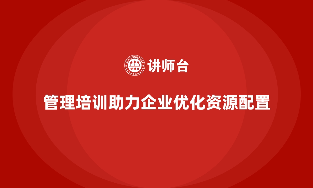 管理培训助力企业优化资源配置