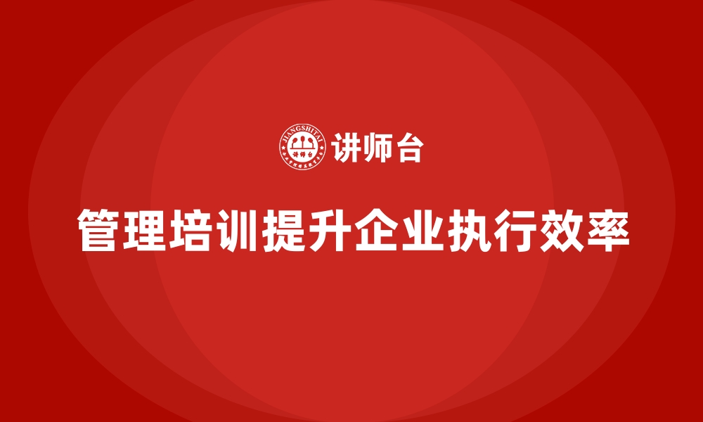 文章管理培训如何帮助企业修复“执行效率低”的组织文化？的缩略图