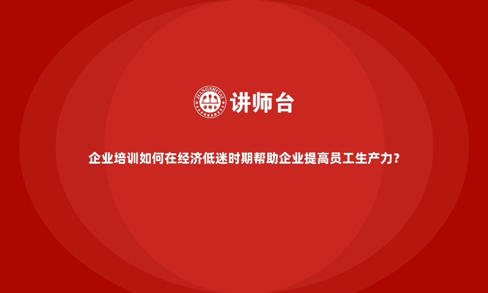 企业培训如何在经济低迷时期帮助企业提高员工生产力？