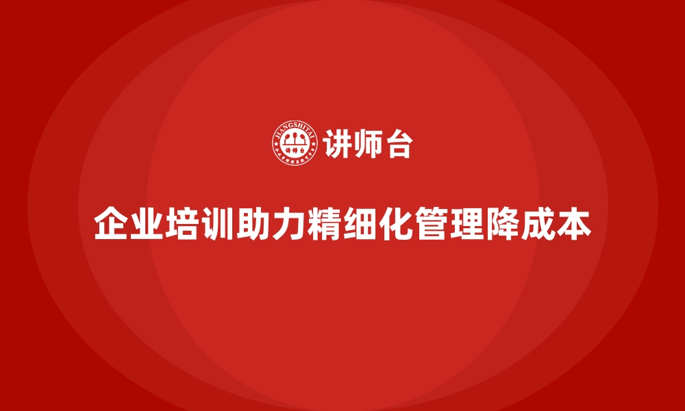 文章企业培训如何帮助企业通过精细化管理降低成本？的缩略图