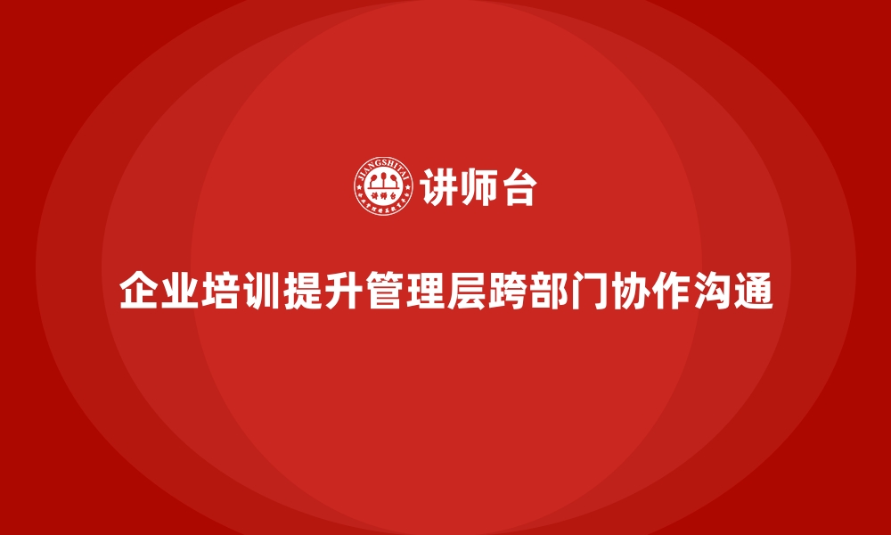 文章企业培训如何帮助管理层提升跨部门协作与沟通技巧？的缩略图