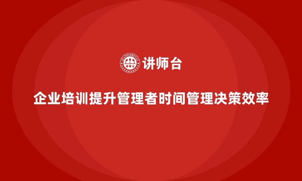 文章企业培训如何帮助管理者提高时间管理和决策效率？的缩略图