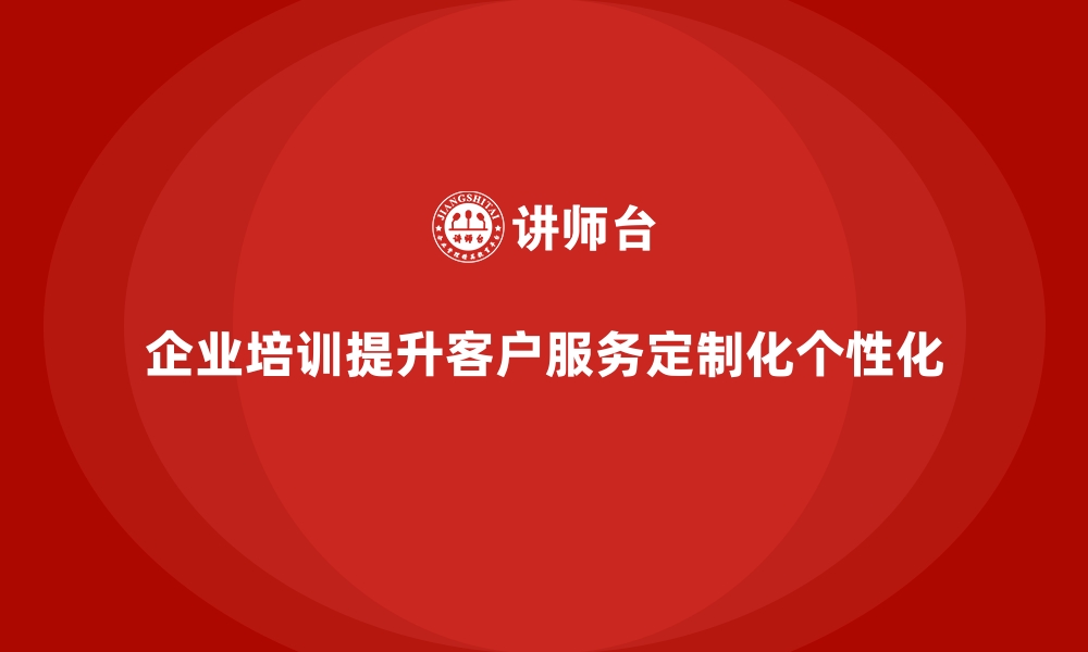 文章企业培训如何帮助企业提升客户服务的定制化和个性化？的缩略图