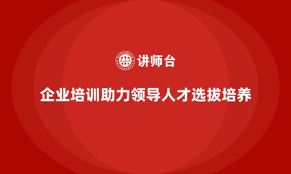 企业培训助力领导人才选拔培养