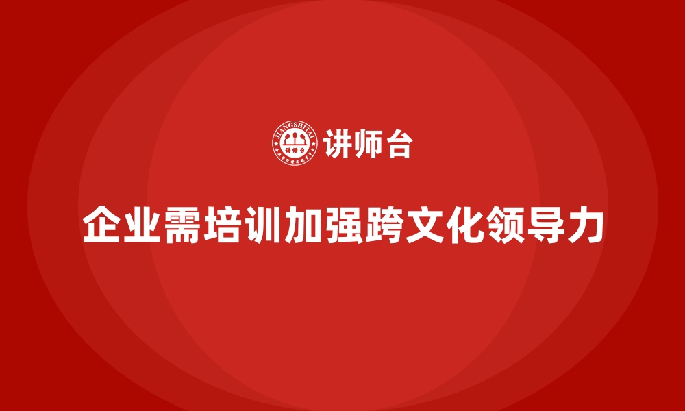 文章企业培训如何帮助管理者提升跨文化领导力，拓展国际市场？的缩略图