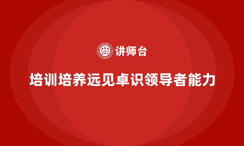 文章企业培训如何帮助企业培养具有远见卓识的领导者？的缩略图