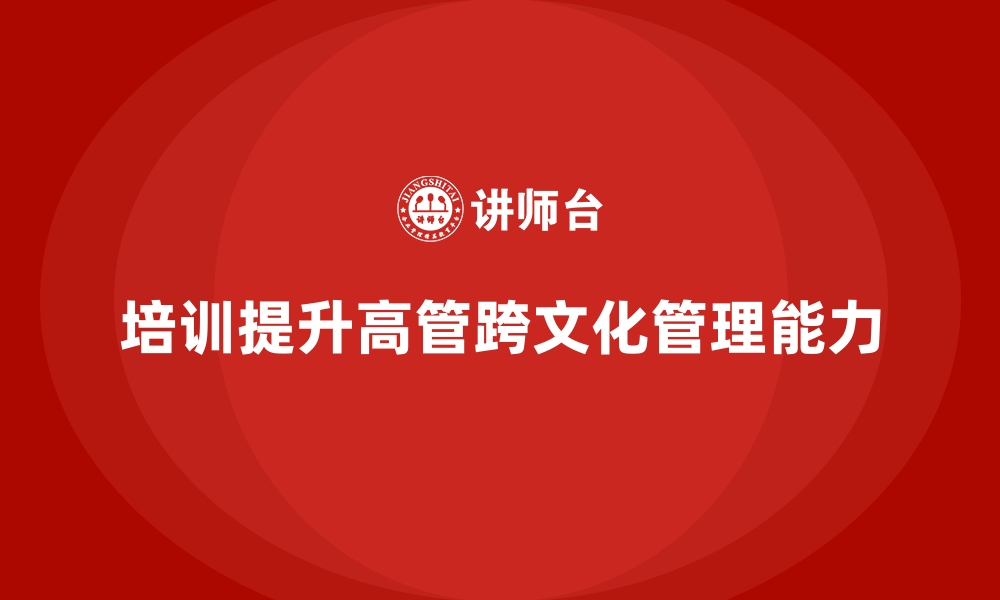 文章企业培训如何帮助高管提升跨文化管理能力，拓展全球市场？的缩略图