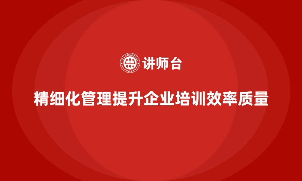 精细化管理提升企业培训效率质量