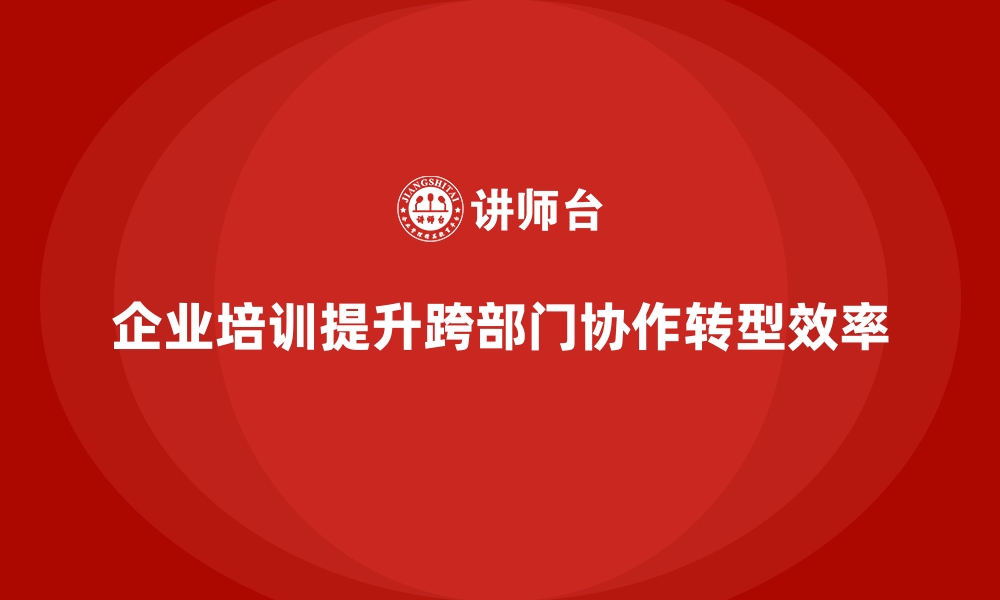 文章企业培训如何通过系统培训帮助企业增强跨部门协作，提升转型效率？的缩略图