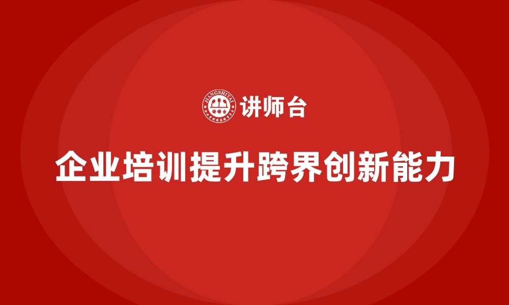 文章如何通过企业培训提升员工的跨界创新能力，推动新产品开发？的缩略图