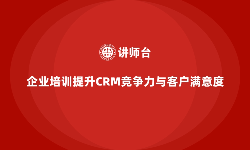 企业培训提升CRM竞争力与客户满意度