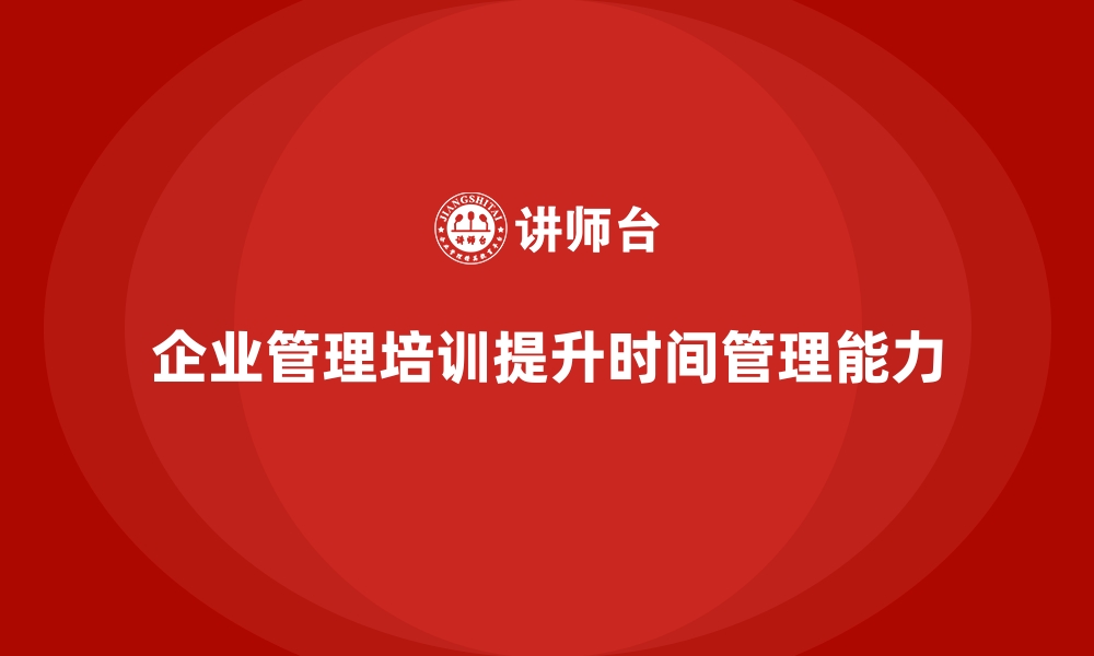 文章企业经营管理培训如何提升企业的时间管理能力？的缩略图