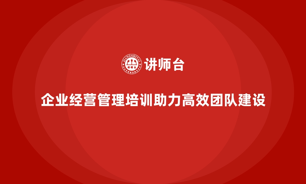 文章企业经营管理培训助力公司高效团队建设的缩略图