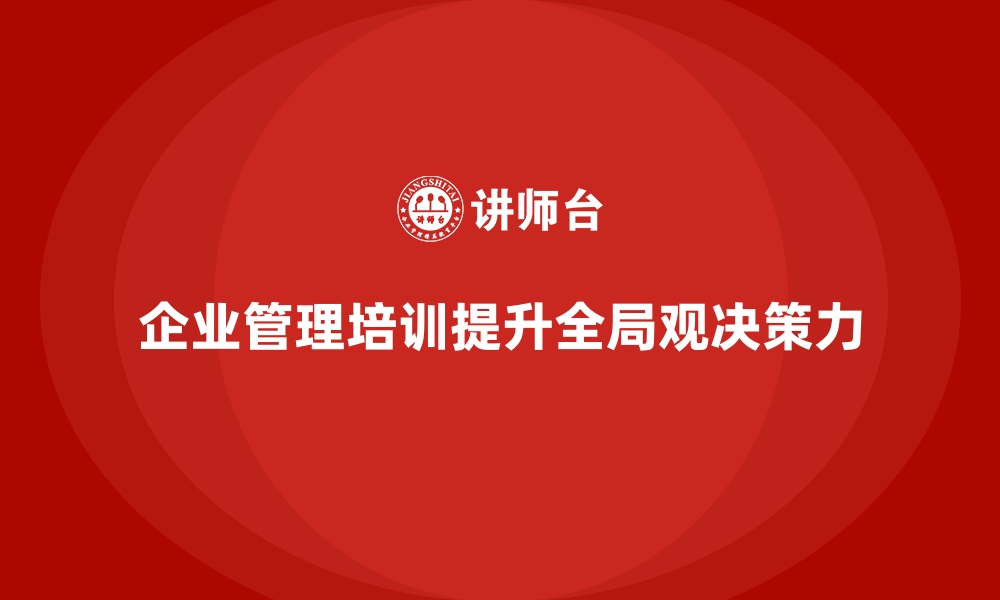 文章企业经营管理培训：提升企业领导者的全局观与决策力的缩略图