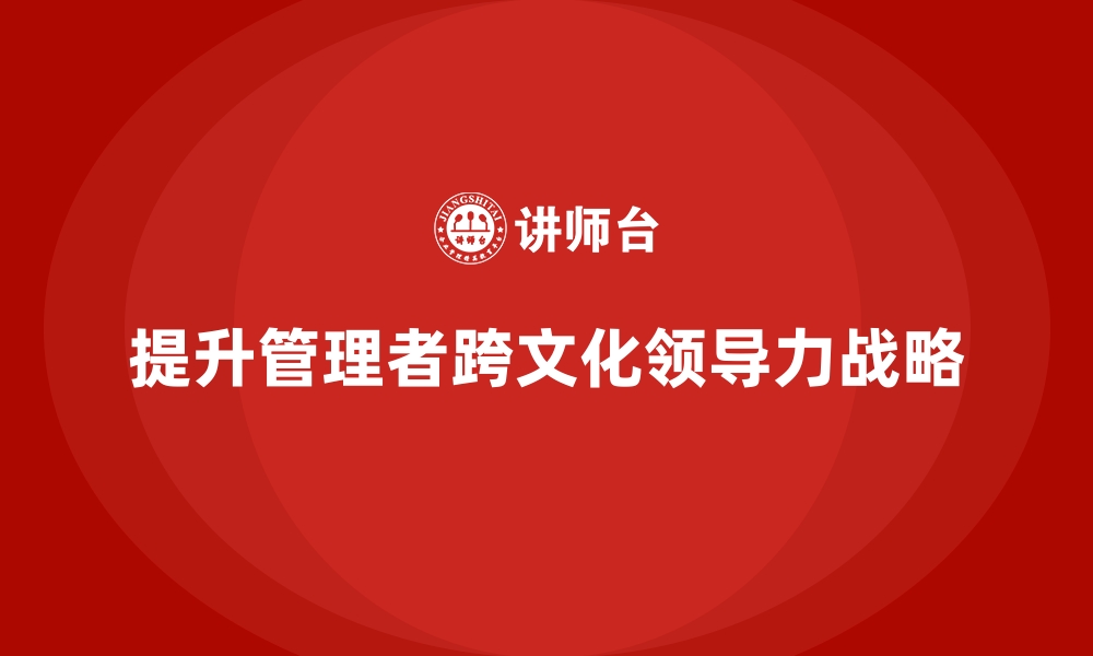 文章企业经营管理培训，提升管理者的跨文化领导力的缩略图