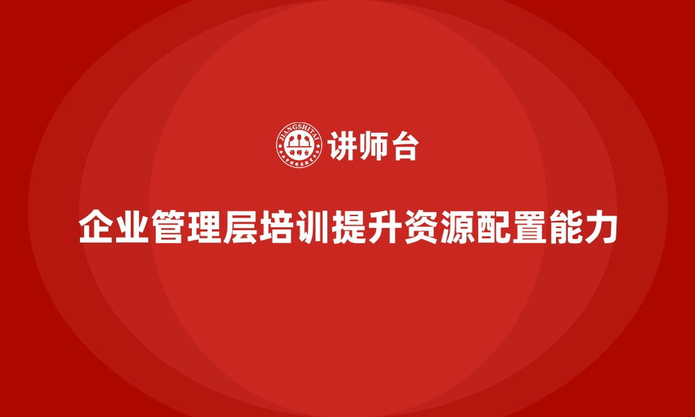 文章企业管理层培训，优化企业资源配置能力的缩略图