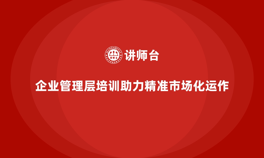 文章企业管理层培训，助力企业精准市场化运作的缩略图