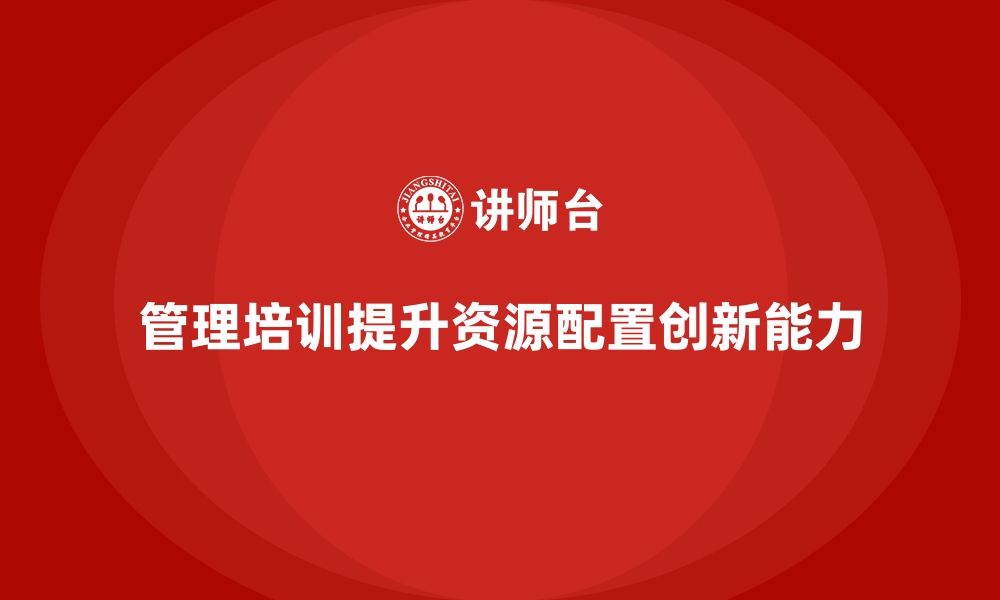 文章企业管理层培训，培养管理者资源配置创新能力的缩略图