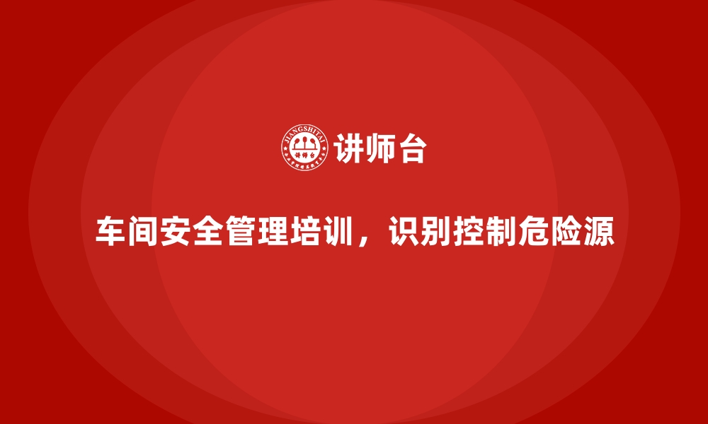 文章生产车间安全管理培训，教你识别和控制危险源的缩略图