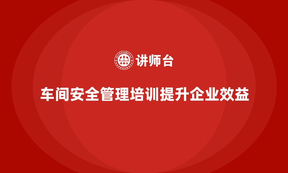 车间安全管理培训提升企业效益