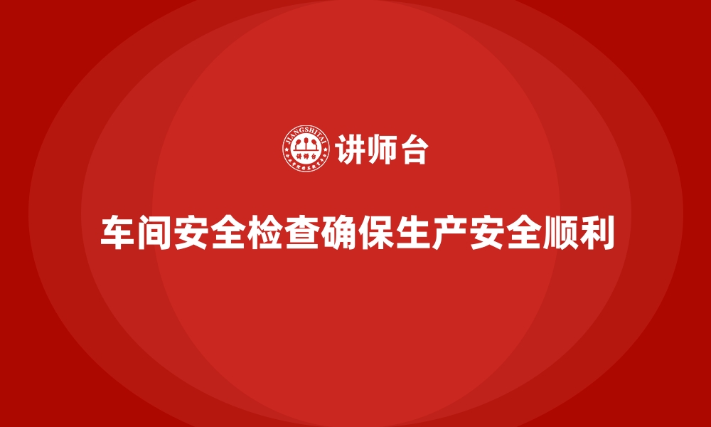 文章生产车间安全管理培训：车间日常安全检查怎么做的缩略图