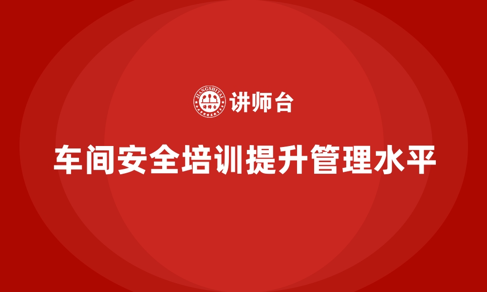 文章生产车间安全管理培训，推动企业车间安全管理升级的缩略图