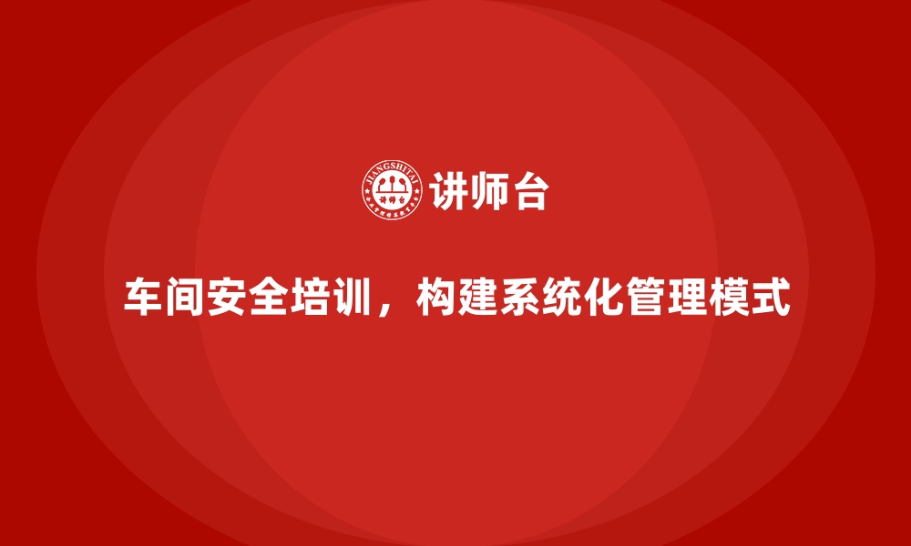 文章生产车间安全管理培训，构建系统化安全管理模式的缩略图