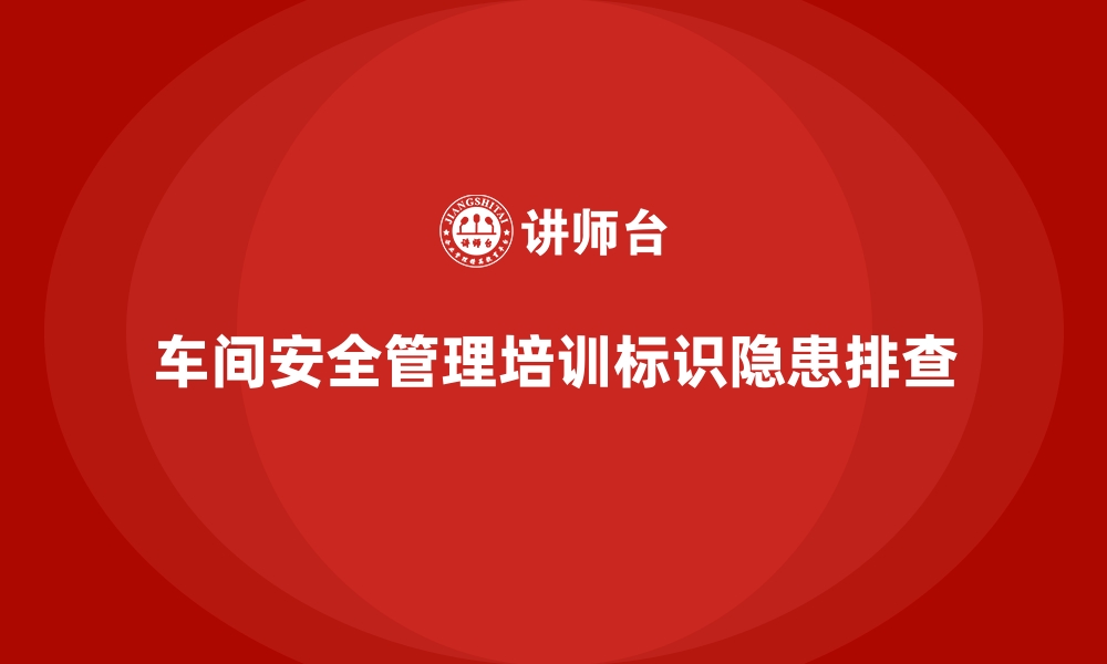 文章生产车间安全管理培训，安全标识与隐患排查实战技巧的缩略图